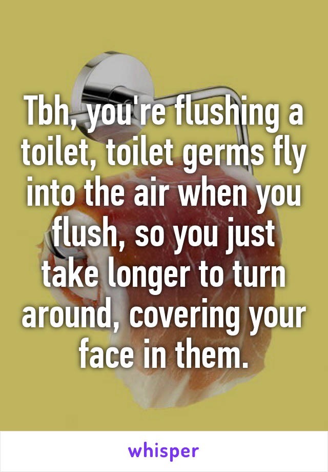 Tbh, you're flushing a toilet, toilet germs fly into the air when you flush, so you just take longer to turn around, covering your face in them.