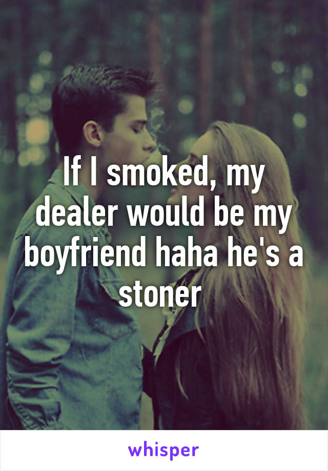 If I smoked, my dealer would be my boyfriend haha he's a stoner 