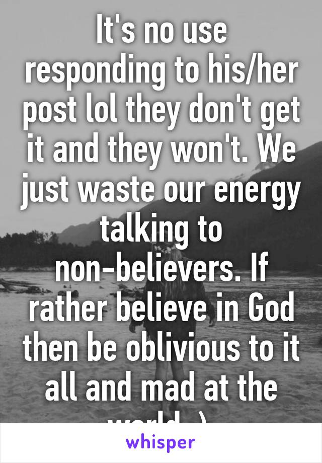 It's no use responding to his/her post lol they don't get it and they won't. We just waste our energy talking to non-believers. If rather believe in God then be oblivious to it all and mad at the world :) 