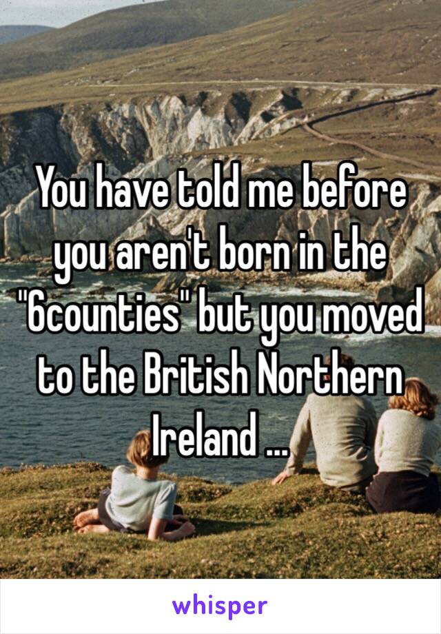 You have told me before you aren't born in the "6counties" but you moved to the British Northern Ireland ... 