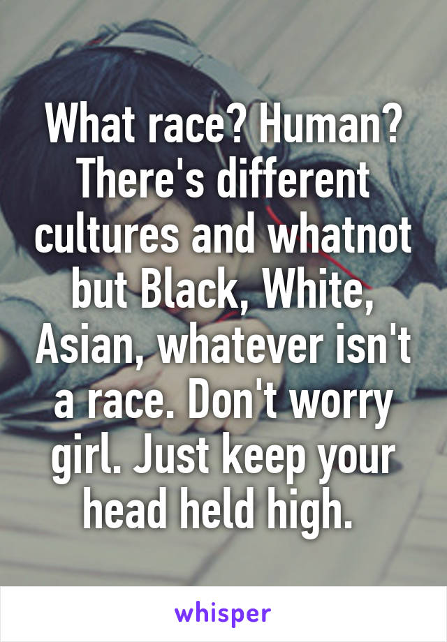 What race? Human? There's different cultures and whatnot but Black, White, Asian, whatever isn't a race. Don't worry girl. Just keep your head held high. 