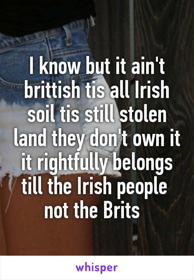 I know but it ain't brittish tis all Irish soil tis still stolen land they don't own it it rightfully belongs till the Irish people  not the Brits  