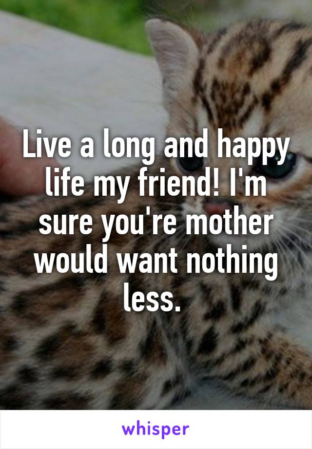 Live a long and happy life my friend! I'm sure you're mother would want nothing less. 