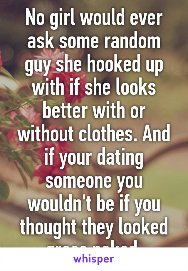 No girl would ever ask some random guy she hooked up with if she looks better with or without clothes. And if your dating someone you wouldn't be if you thought they looked gross naked.