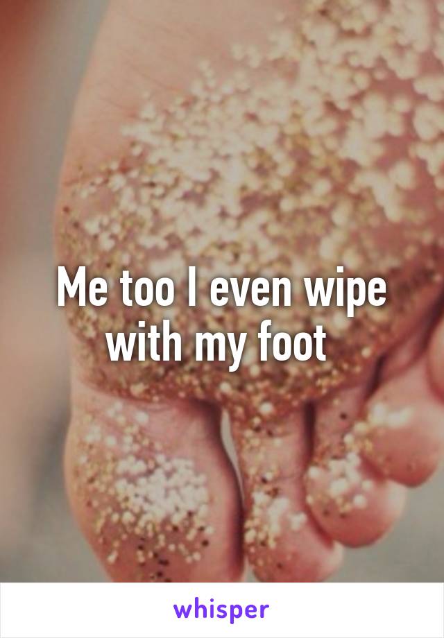 Me too I even wipe with my foot 