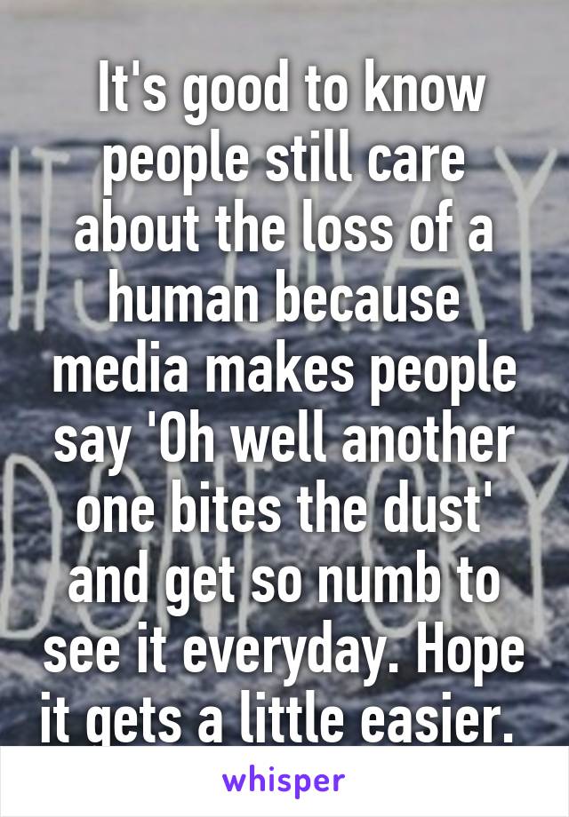  It's good to know people still care about the loss of a human because media makes people say 'Oh well another one bites the dust' and get so numb to see it everyday. Hope it gets a little easier. 