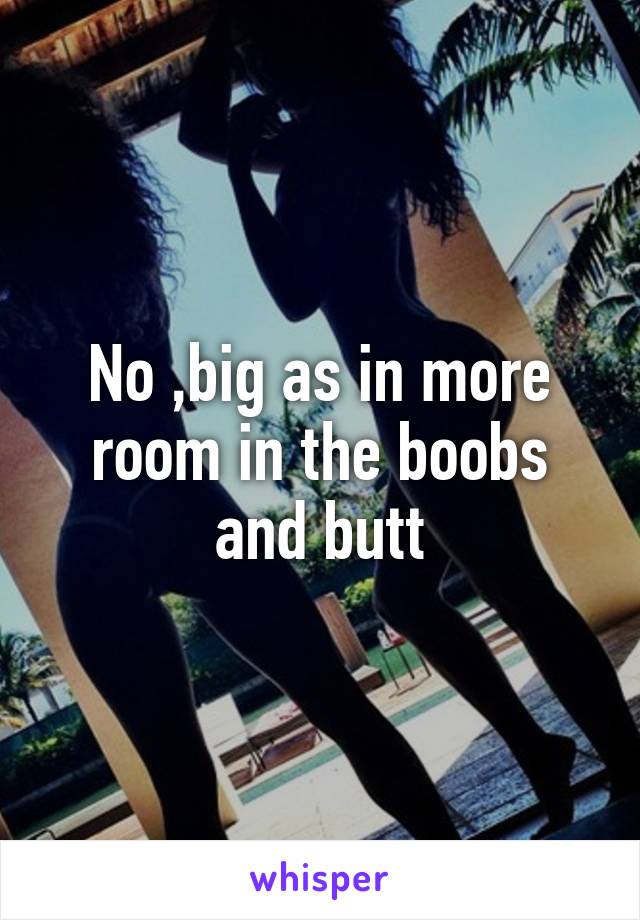 No ,big as in more room in the boobs and butt