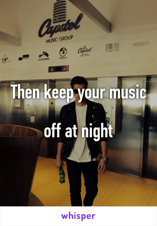 Then keep your music 
off at night