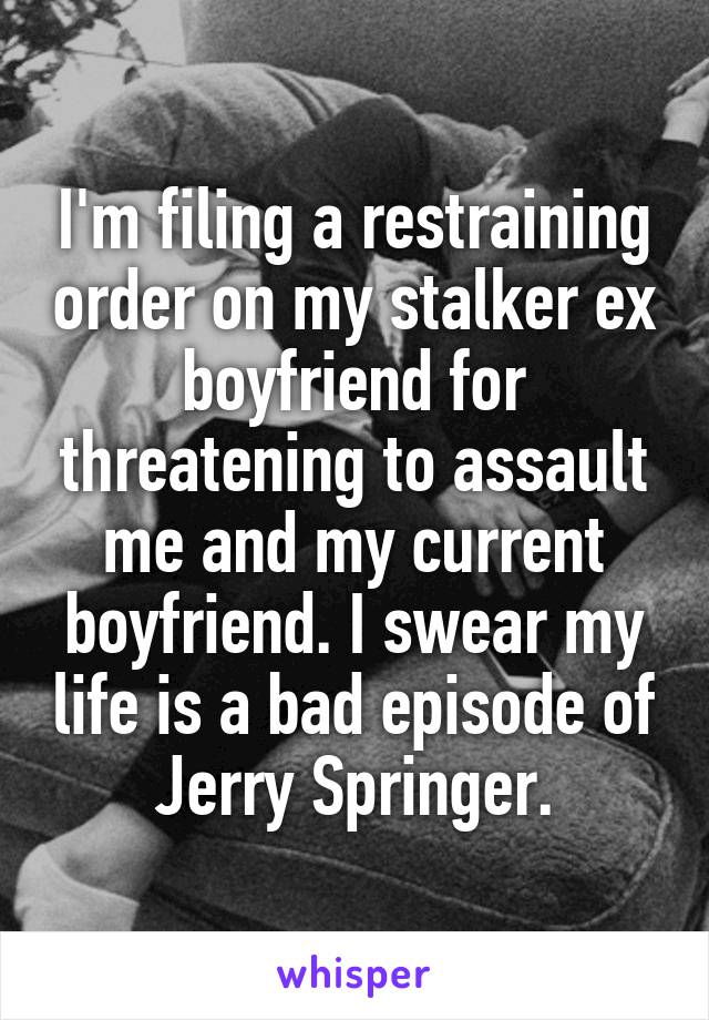 I'm filing a restraining order on my stalker ex boyfriend for threatening to assault me and my current boyfriend. I swear my life is a bad episode of Jerry Springer.