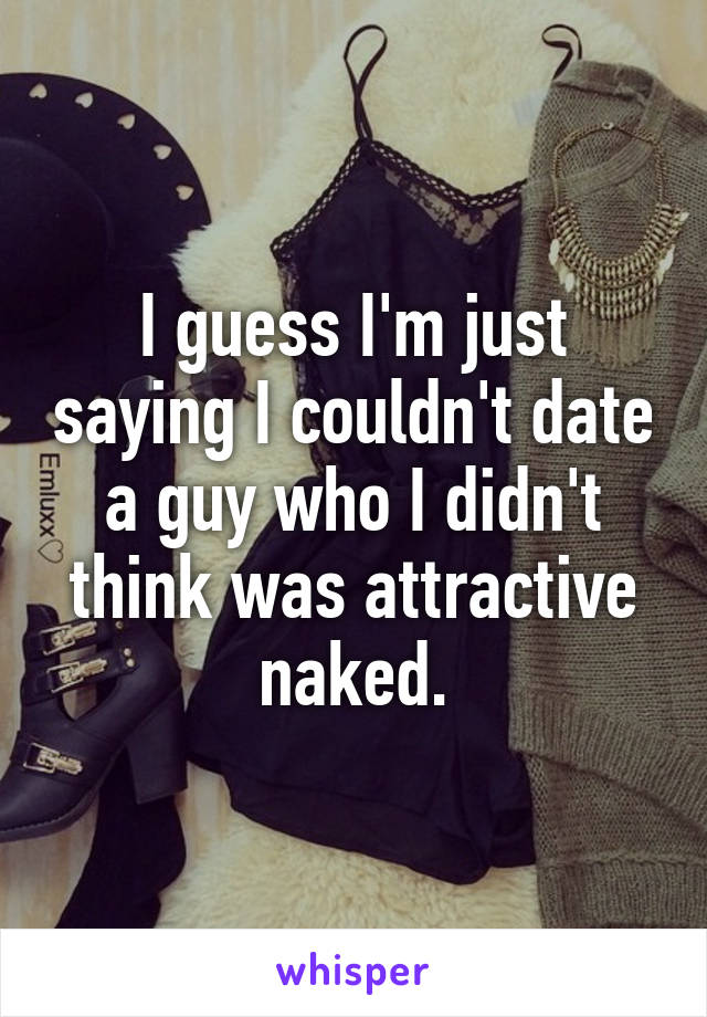 I guess I'm just saying I couldn't date a guy who I didn't think was attractive naked.