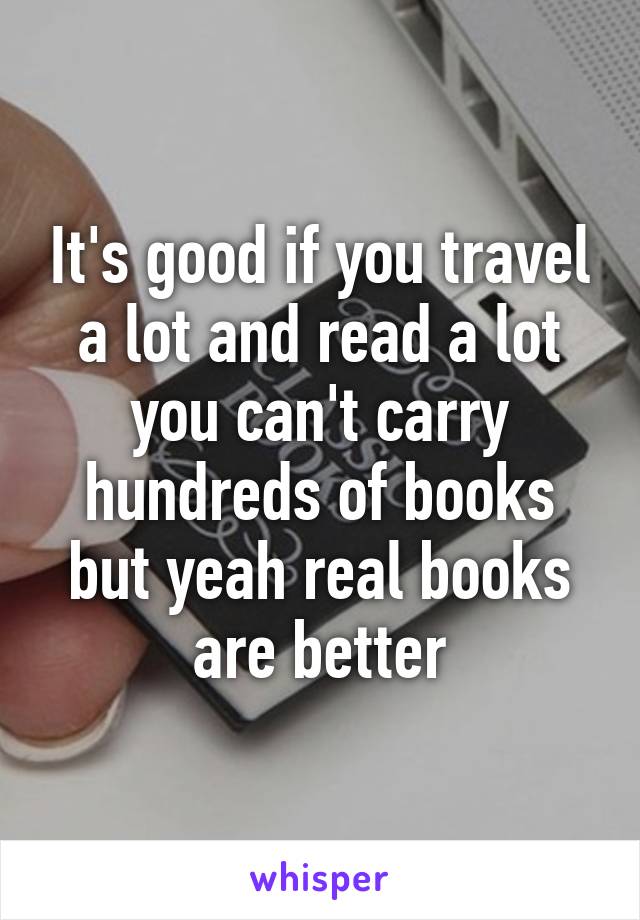It's good if you travel a lot and read a lot you can't carry hundreds of books but yeah real books are better