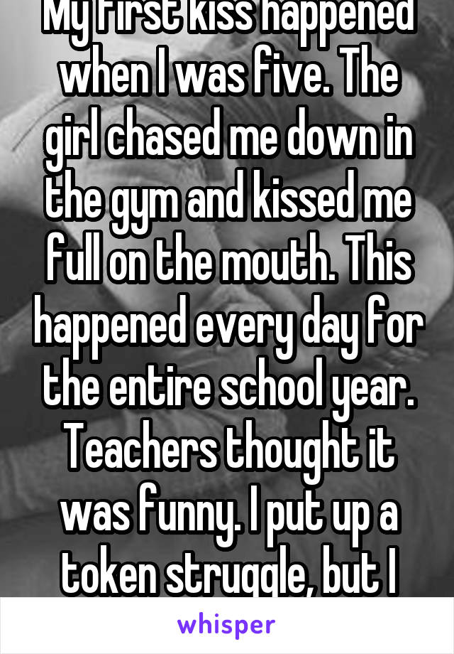 My first kiss happened when I was five. The girl chased me down in the gym and kissed me full on the mouth. This happened every day for the entire school year. Teachers thought it was funny. I put up a token struggle, but I secretly liked it. 