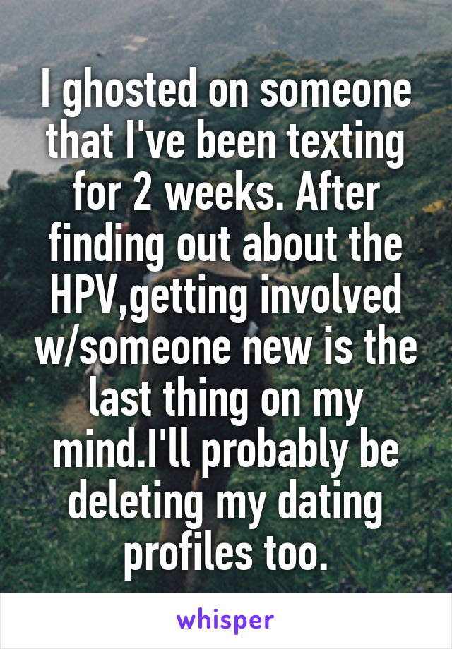 I ghosted on someone that I've been texting for 2 weeks. After finding out about the HPV,getting involved w/someone new is the last thing on my mind.I'll probably be deleting my dating profiles too.