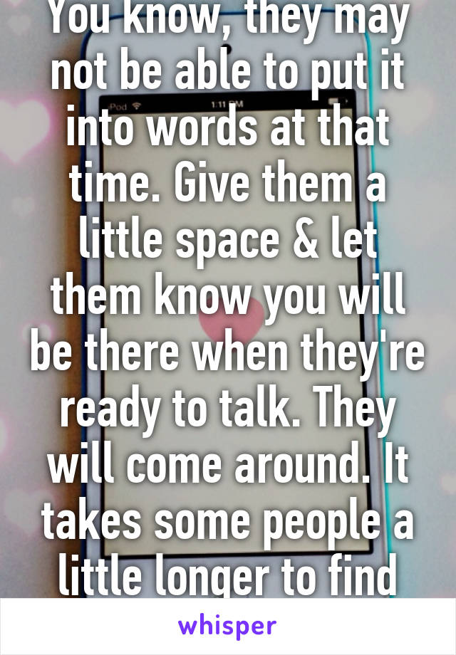 You know, they may not be able to put it into words at that time. Give them a little space & let them know you will be there when they're ready to talk. They will come around. It takes some people a little longer to find the words. 