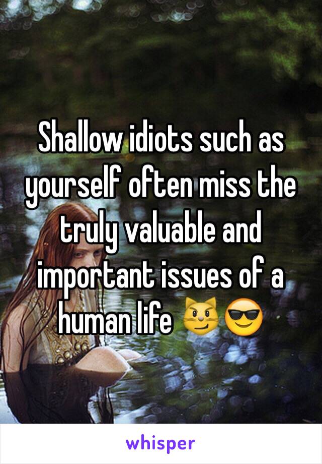 Shallow idiots such as yourself often miss the truly valuable and important issues of a human life 😼😎