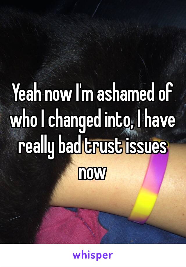 Yeah now I'm ashamed of who I changed into, I have really bad trust issues now 