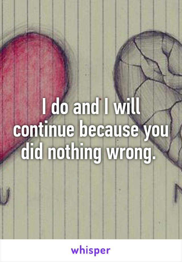 I do and I will continue because you did nothing wrong. 