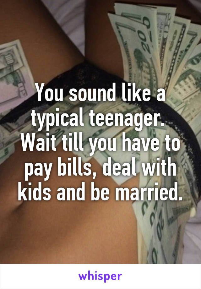 You sound like a typical teenager.  Wait till you have to pay bills, deal with kids and be married.