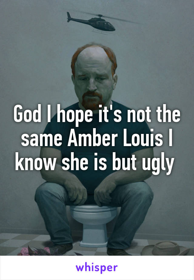 God I hope it's not the same Amber Louis I know she is but ugly 