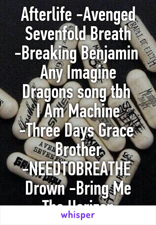 Afterlife -Avenged Sevenfold Breath -Breaking Benjamin 
Any Imagine Dragons song tbh 
I Am Machine -Three Days Grace 
Brother -NEEDTOBREATHE 
Drown -Bring Me The Horizon