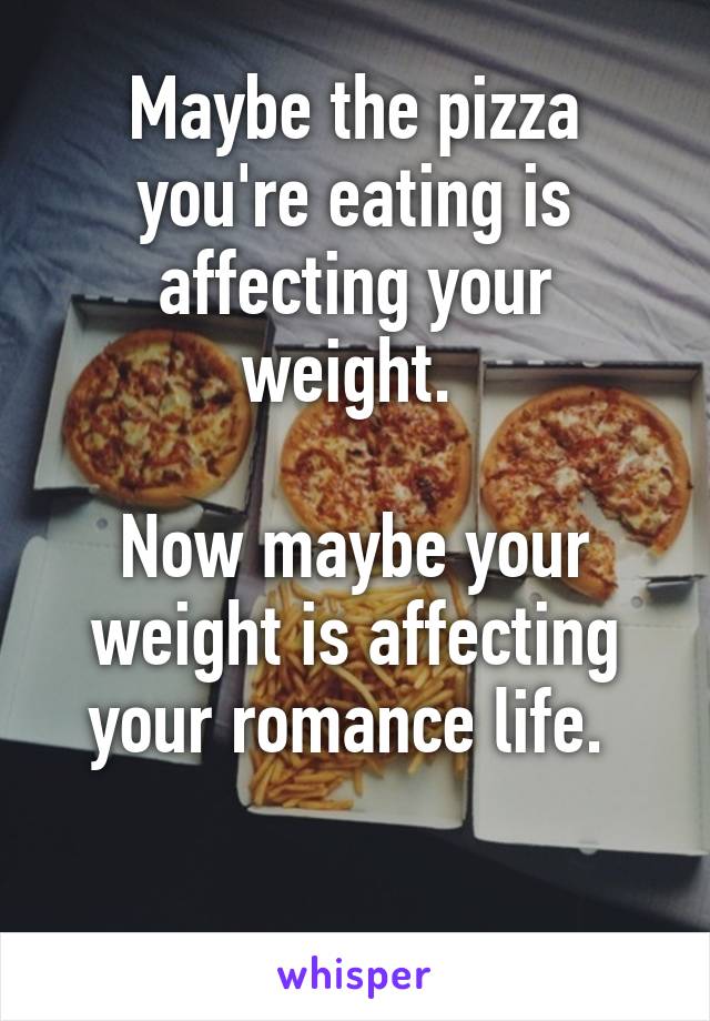 Maybe the pizza you're eating is affecting your weight. 

Now maybe your weight is affecting your romance life. 

