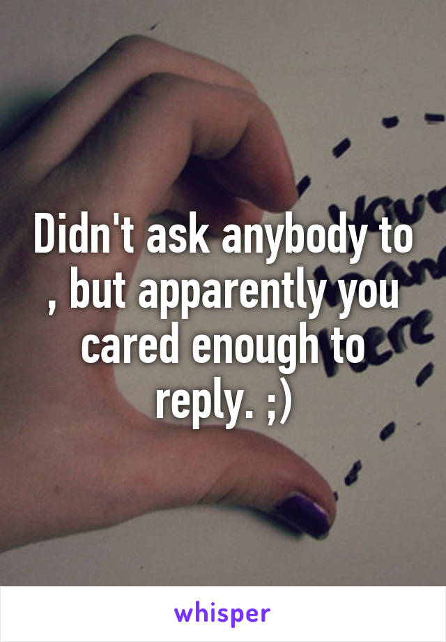 Didn't ask anybody to , but apparently you cared enough to reply. ;)