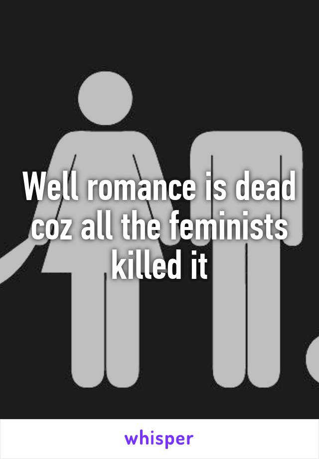 Well romance is dead coz all the feminists killed it