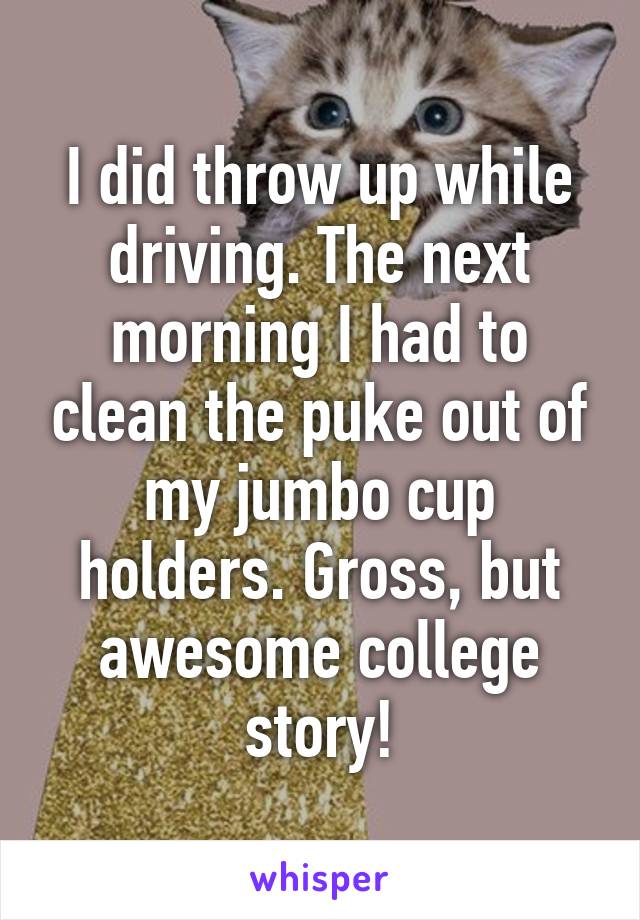 I did throw up while driving. The next morning I had to clean the puke out of my jumbo cup holders. Gross, but awesome college story!