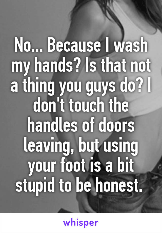 No... Because I wash my hands? Is that not a thing you guys do? I don't touch the handles of doors leaving, but using your foot is a bit stupid to be honest. 