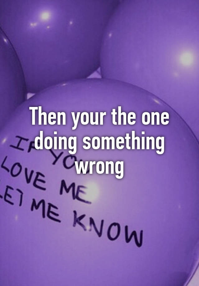 then-your-the-one-doing-something-wrong