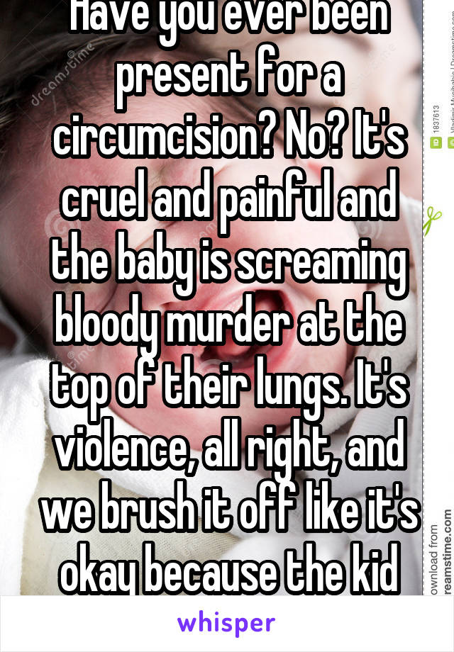 Have you ever been present for a circumcision? No? It's cruel and painful and the baby is screaming bloody murder at the top of their lungs. It's violence, all right, and we brush it off like it's okay because the kid won't remember.
