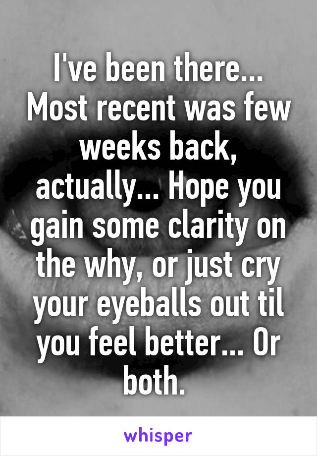 I've been there... Most recent was few weeks back, actually... Hope you gain some clarity on the why, or just cry your eyeballs out til you feel better... Or both. 