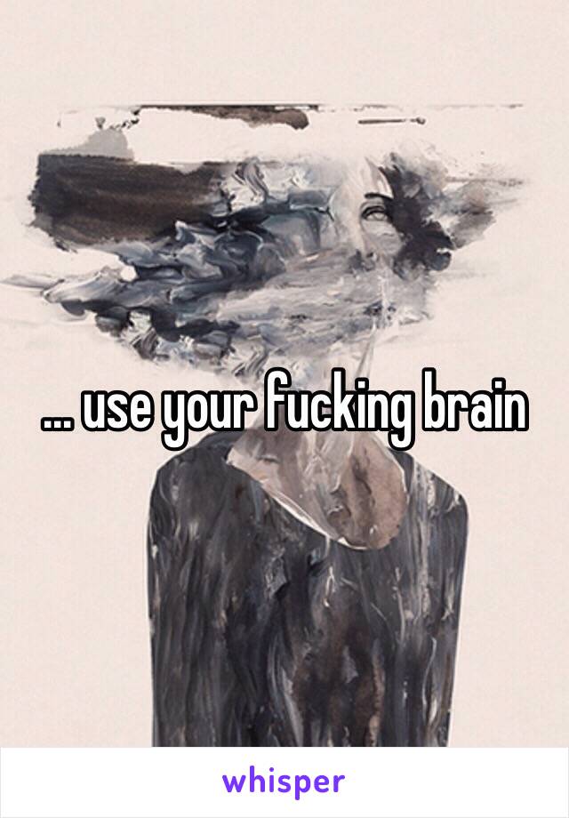 … use your fucking brain 