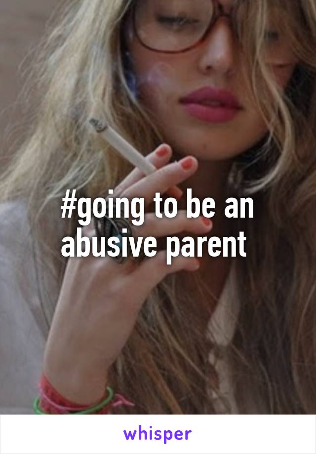 #going to be an abusive parent 