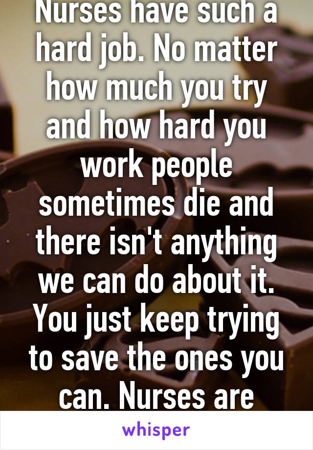 Nurses have such a hard job. No matter how much you try and how hard you work people sometimes die and there isn't anything we can do about it. You just keep trying to save the ones you can. Nurses are superheroes. 