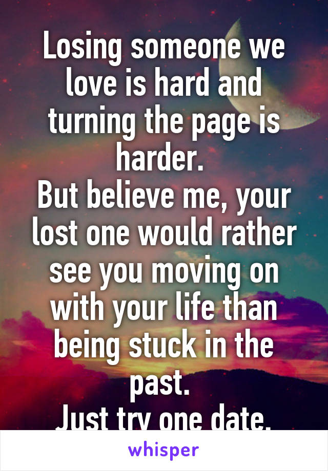 Losing someone we love is hard and turning the page is harder. 
But believe me, your lost one would rather see you moving on with your life than being stuck in the past. 
Just try one date.