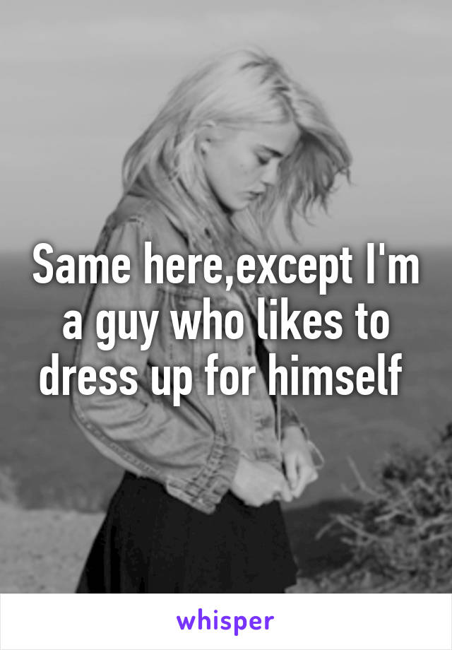 Same here,except I'm a guy who likes to dress up for himself 