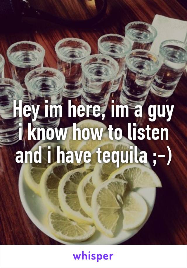 Hey im here, im a guy i know how to listen and i have tequila ;-)