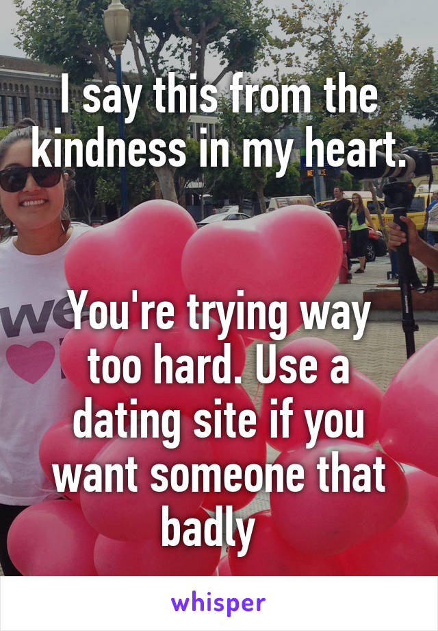 I say this from the kindness in my heart. 

You're trying way too hard. Use a dating site if you want someone that badly  