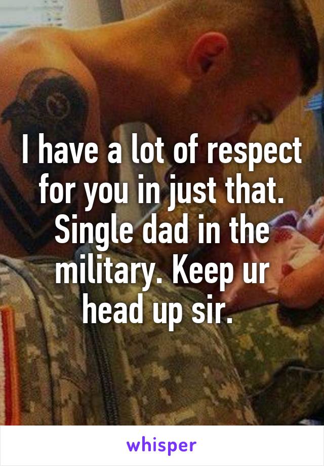 I have a lot of respect for you in just that. Single dad in the military. Keep ur head up sir. 