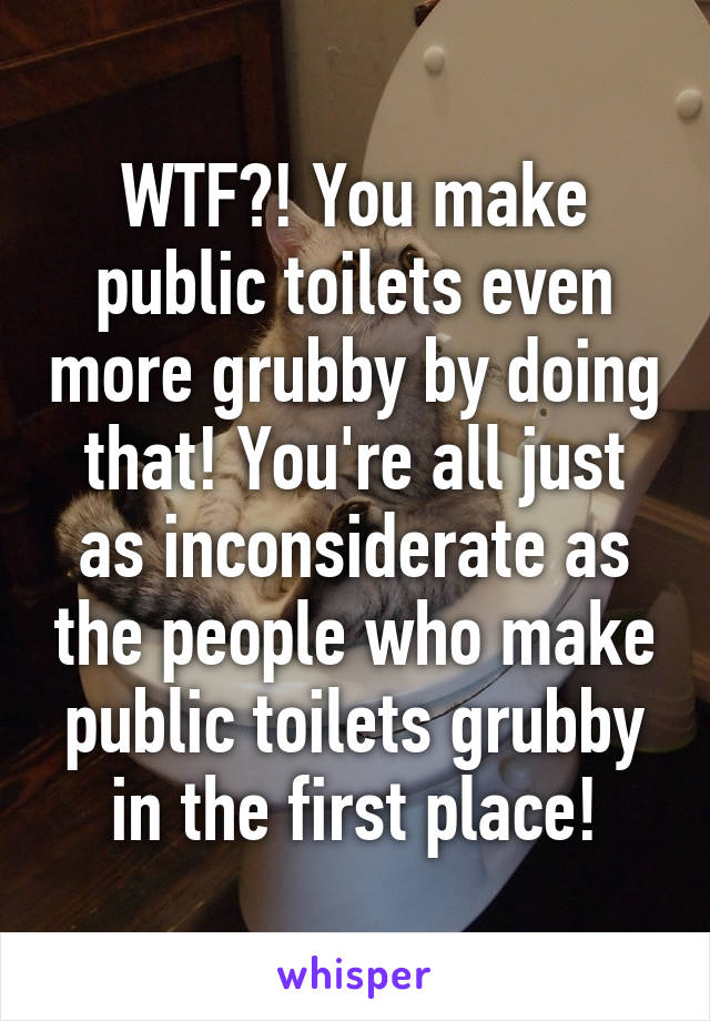 WTF?! You make public toilets even more grubby by doing that! You're all just as inconsiderate as the people who make public toilets grubby in the first place!