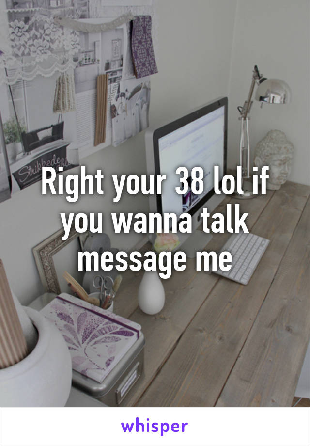 Right your 38 lol if you wanna talk message me