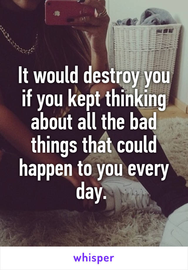 It would destroy you if you kept thinking about all the bad things that could happen to you every day. 