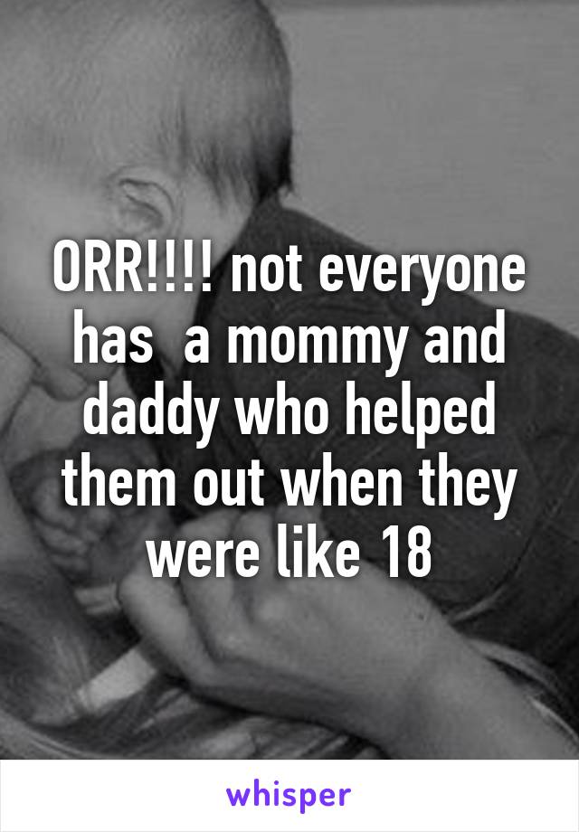 ORR!!!! not everyone has  a mommy and daddy who helped them out when they were like 18