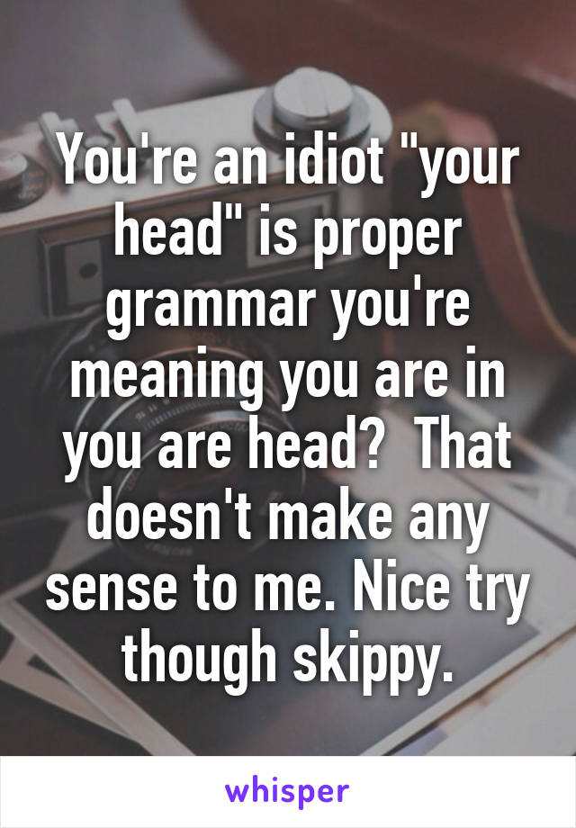 You're an idiot "your head" is proper grammar you're meaning you are in you are head?  That doesn't make any sense to me. Nice try though skippy.