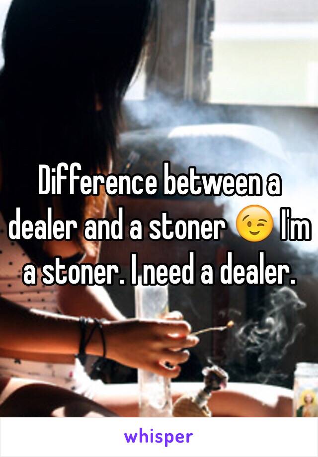 Difference between a dealer and a stoner 😉 I'm a stoner. I need a dealer.