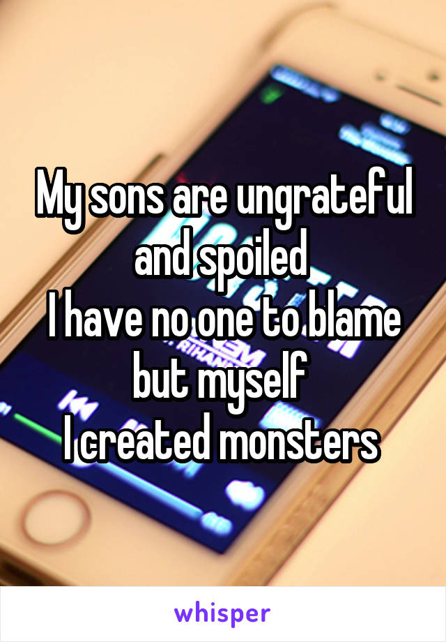 My sons are ungrateful and spoiled 
I have no one to blame but myself 
I created monsters 