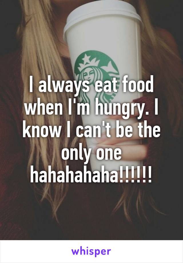 I always eat food when I'm hungry. I know I can't be the only one hahahahaha!!!!!!