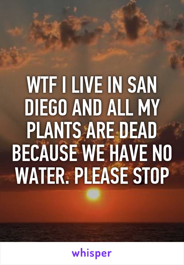 WTF I LIVE IN SAN DIEGO AND ALL MY PLANTS ARE DEAD BECAUSE WE HAVE NO WATER. PLEASE STOP