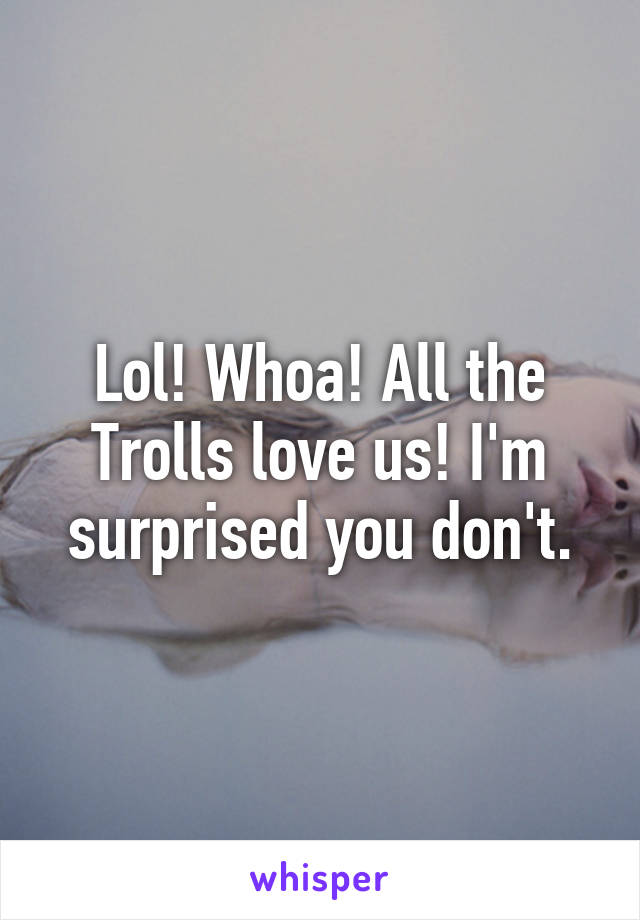 Lol! Whoa! All the Trolls love us! I'm surprised you don't.